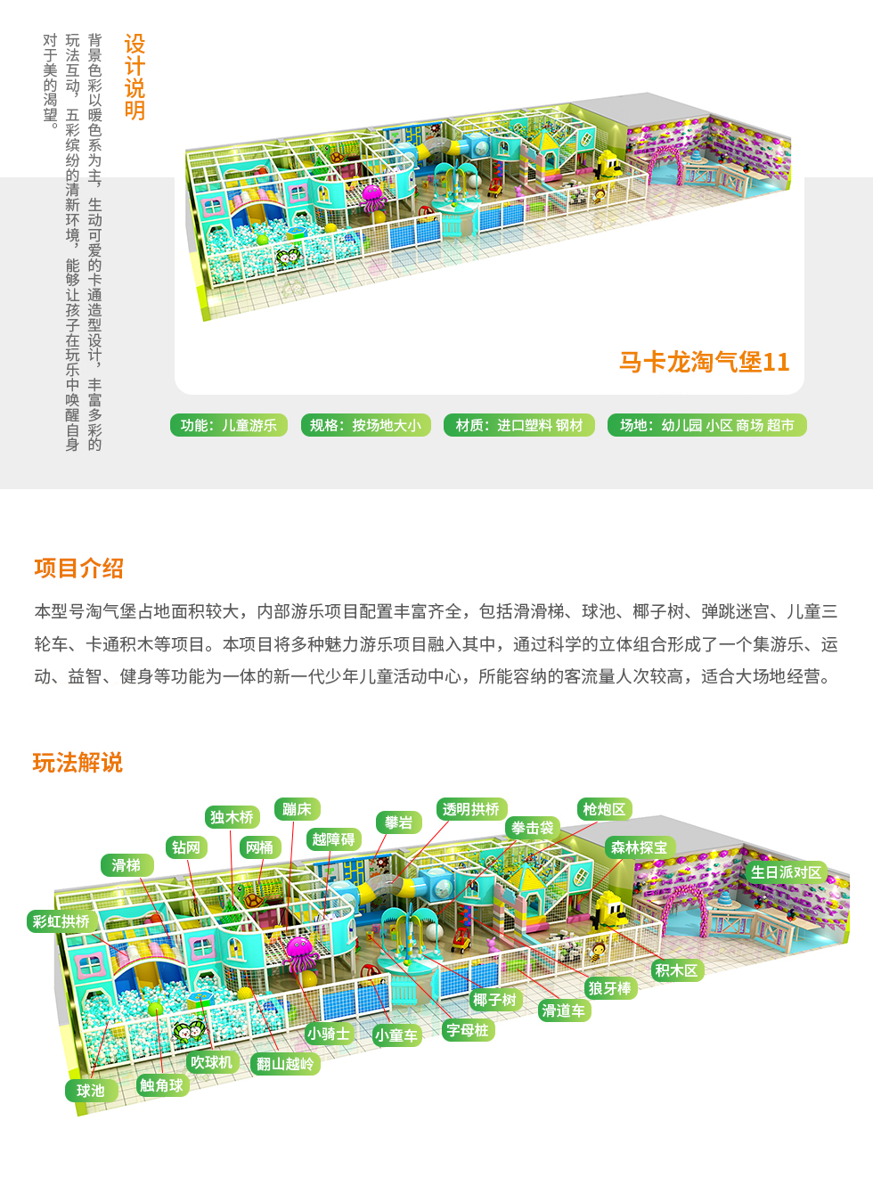 马卡龙淘气堡11设计说明：背景色彩以暖色系为主，生动可爱的卡通造型设计，丰富多彩的玩法互动，五彩缤纷的清新环境，能够让孩子在玩乐中唤醒自身对美的渴望。 马卡龙淘气堡项目介绍：本型号的马卡龙淘气堡占地面积比较大，淘气堡内部游乐项目配置丰富齐全，包括滑滑梯、独木桥、椰子树、吹球机、海洋球池、儿童积木等多种好玩的儿童游乐设施。本淘气堡项目将多种魅力游乐项目融入其中，通过科学的立体组合形成了一个集游乐、运动、益智等功能为一体的新一代少年儿童活动中心，所能容纳的客流量人次比较高，适合大场地经营。