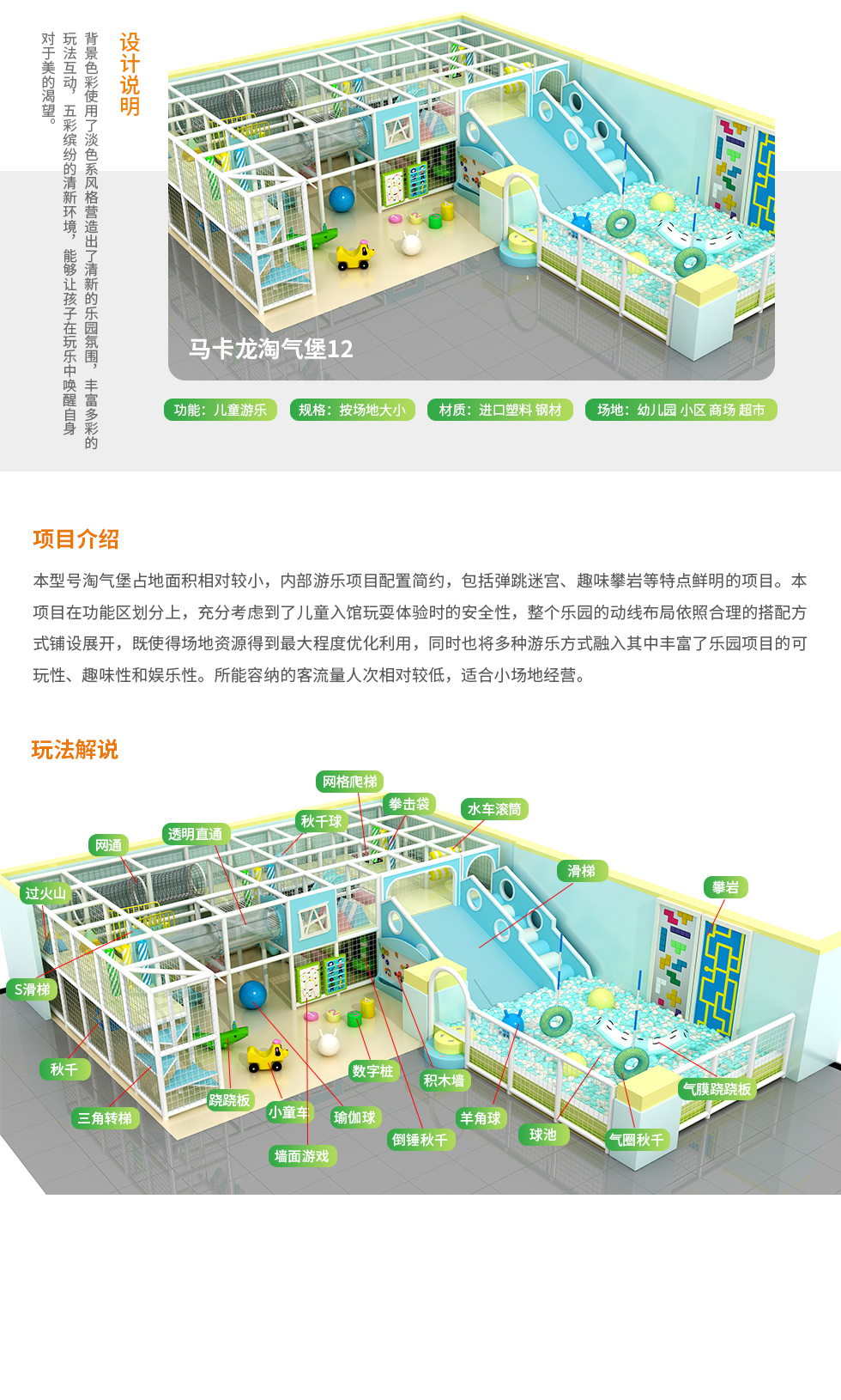 马卡龙淘气堡13设计说明：背景色彩使用了淡色系列风格营造出了清新的乐园氛围，丰富多彩的玩法，五彩缤纷的清新环境，让孩子在玩乐中唤醒自身对美的渴望。 马卡龙淘气堡13项目介绍：本型号马卡龙淘气堡占地面积相对较小，淘气堡乐园内游乐项目配置简约。淘气堡内包括时儿童创意攀岩、气圈秋千、网格爬梯、墙面游戏、淡蓝色海洋球池、S型滑梯等项目。本型号淘气堡在功能划分上，充分考虑到了儿童入馆玩耍体验时的安全性，整个淘气堡乐园的动线布局依然合理的搭配方式铺设展开，既是的场地资源得到最大程度优化利用，同时也将多种游乐方式融入其中丰富了乐园项目的可玩性、趣味性和娱乐性。所能容纳的客流人次相对较低，适合小场地经营。