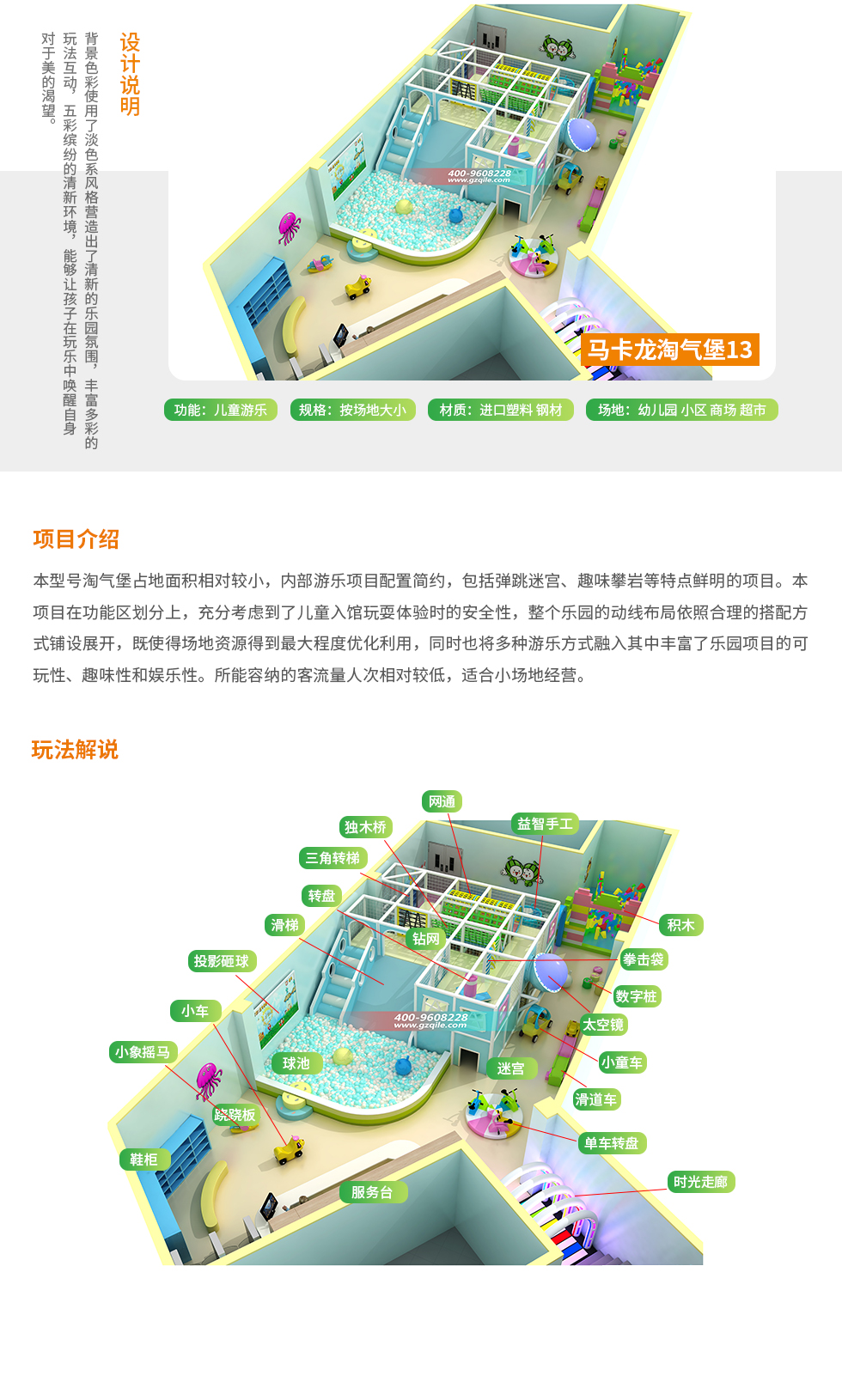 马卡龙淘气堡13设计说明：背景色彩使用了淡色系列风格营造出了清新的乐园氛围，丰富多彩的玩法，五彩缤纷的清新环境，让孩子在玩乐中唤醒自身对美的渴望。 马卡龙淘气堡13项目介绍：本型号马卡龙淘气堡占地面积相对较小，淘气堡乐园内游乐项目配置简约。淘气堡内包括时光走廊、单车转盘、滑道车、球池、大滑梯、儿童积木等项目。本型号淘气堡在功能划分上，充分考虑到了儿童入馆玩耍体验时的安全性，整个淘气堡乐园的动线布局依然合理的搭配方式铺设展开，既是的场地资源得到最大程度优化利用，同时也将多种游乐方式融入其中丰富了乐园项目的可玩性、趣味性和娱乐性。所能容纳的客流人次相对较低，适合小场地经营。
