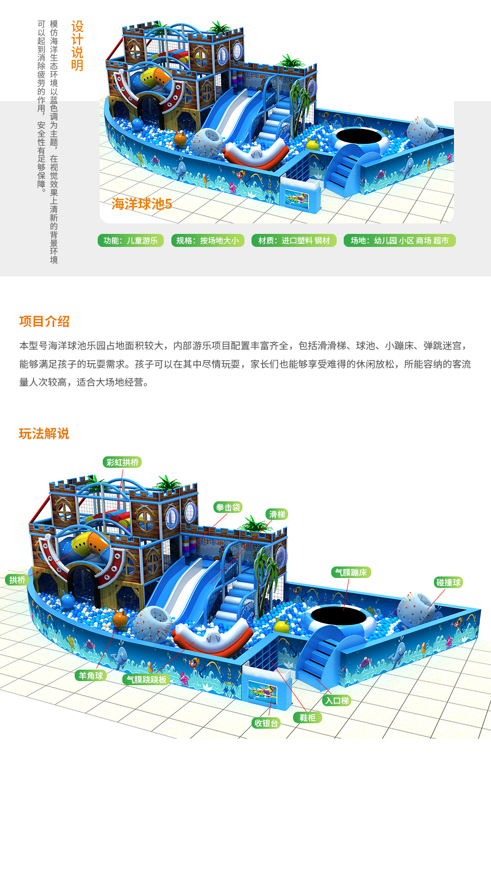 本型号海洋球池设计说明：模仿海洋生态环境，以蓝色调为主题，在视觉效果上有清新的背景环境。可以起到视觉消除疲劳的作用，安全性有足够保障 海洋球池功能：儿童游乐 海洋球池规格：按场地大小 场地：幼儿园、小区、商场、超市。 海洋球池项目介绍： 本型号海洋球池乐园占地面积比较大，内部游乐项目丰富齐全，海洋球池内包括滑滑梯、波波球、小型蹦床、弹跳迷宫，能够满足孩子的玩耍需求。孩子可以在其中尽情玩耍，家长们也能享受难得的休闲放松，所能容纳的客流量人次比较高，适合大型场地经营。